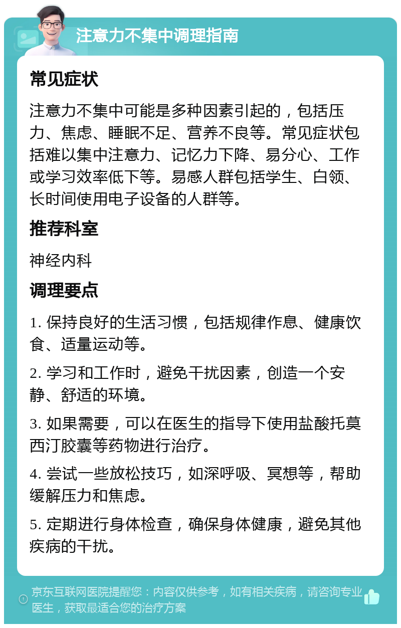 注意力不集中调理指南 常见症状 注意力不集中可能是多种因素引起的，包括压力、焦虑、睡眠不足、营养不良等。常见症状包括难以集中注意力、记忆力下降、易分心、工作或学习效率低下等。易感人群包括学生、白领、长时间使用电子设备的人群等。 推荐科室 神经内科 调理要点 1. 保持良好的生活习惯，包括规律作息、健康饮食、适量运动等。 2. 学习和工作时，避免干扰因素，创造一个安静、舒适的环境。 3. 如果需要，可以在医生的指导下使用盐酸托莫西汀胶囊等药物进行治疗。 4. 尝试一些放松技巧，如深呼吸、冥想等，帮助缓解压力和焦虑。 5. 定期进行身体检查，确保身体健康，避免其他疾病的干扰。