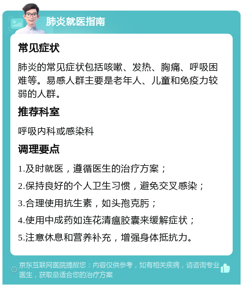 肺炎就医指南 常见症状 肺炎的常见症状包括咳嗽、发热、胸痛、呼吸困难等。易感人群主要是老年人、儿童和免疫力较弱的人群。 推荐科室 呼吸内科或感染科 调理要点 1.及时就医，遵循医生的治疗方案； 2.保持良好的个人卫生习惯，避免交叉感染； 3.合理使用抗生素，如头孢克肟； 4.使用中成药如连花清瘟胶囊来缓解症状； 5.注意休息和营养补充，增强身体抵抗力。