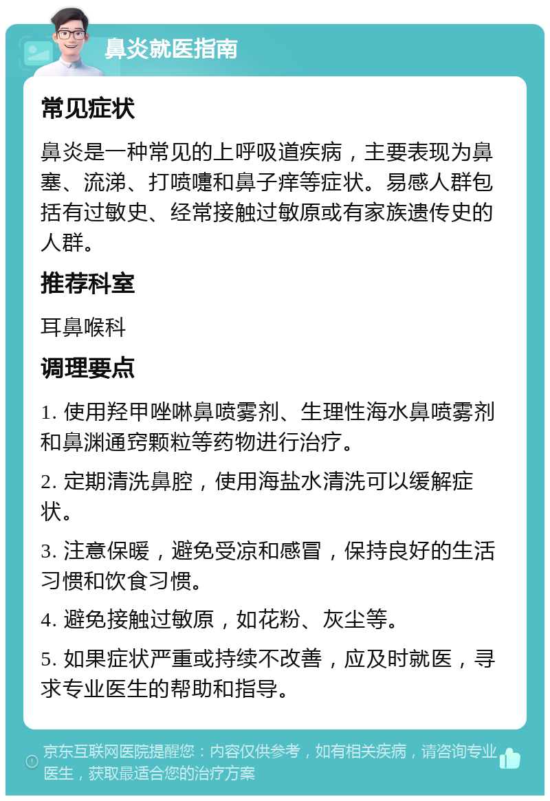 鼻炎就医指南 常见症状 鼻炎是一种常见的上呼吸道疾病，主要表现为鼻塞、流涕、打喷嚏和鼻子痒等症状。易感人群包括有过敏史、经常接触过敏原或有家族遗传史的人群。 推荐科室 耳鼻喉科 调理要点 1. 使用羟甲唑啉鼻喷雾剂、生理性海水鼻喷雾剂和鼻渊通窍颗粒等药物进行治疗。 2. 定期清洗鼻腔，使用海盐水清洗可以缓解症状。 3. 注意保暖，避免受凉和感冒，保持良好的生活习惯和饮食习惯。 4. 避免接触过敏原，如花粉、灰尘等。 5. 如果症状严重或持续不改善，应及时就医，寻求专业医生的帮助和指导。