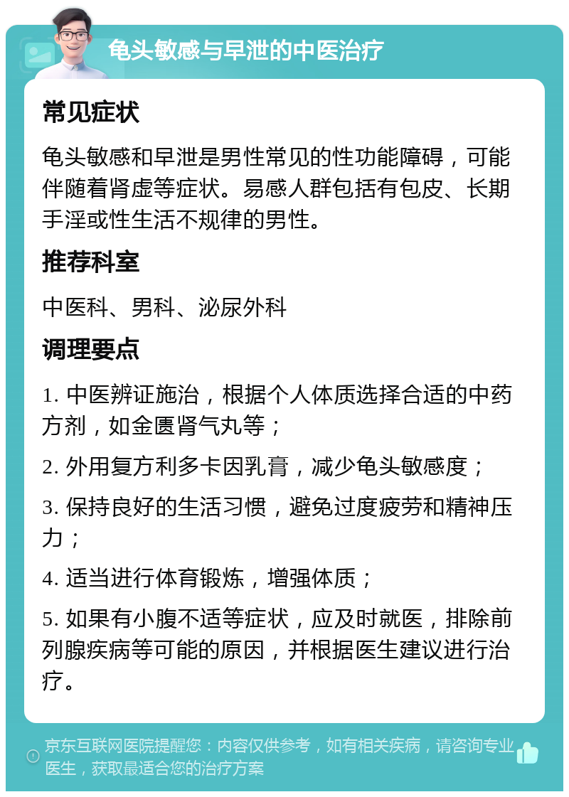 龟头敏感与早泄的中医治疗 常见症状 龟头敏感和早泄是男性常见的性功能障碍，可能伴随着肾虚等症状。易感人群包括有包皮、长期手淫或性生活不规律的男性。 推荐科室 中医科、男科、泌尿外科 调理要点 1. 中医辨证施治，根据个人体质选择合适的中药方剂，如金匮肾气丸等； 2. 外用复方利多卡因乳膏，减少龟头敏感度； 3. 保持良好的生活习惯，避免过度疲劳和精神压力； 4. 适当进行体育锻炼，增强体质； 5. 如果有小腹不适等症状，应及时就医，排除前列腺疾病等可能的原因，并根据医生建议进行治疗。