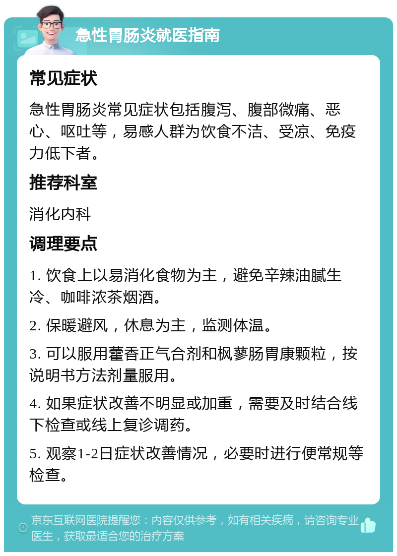 急性胃肠炎就医指南 常见症状 急性胃肠炎常见症状包括腹泻、腹部微痛、恶心、呕吐等，易感人群为饮食不洁、受凉、免疫力低下者。 推荐科室 消化内科 调理要点 1. 饮食上以易消化食物为主，避免辛辣油腻生冷、咖啡浓茶烟酒。 2. 保暖避风，休息为主，监测体温。 3. 可以服用藿香正气合剂和枫蓼肠胃康颗粒，按说明书方法剂量服用。 4. 如果症状改善不明显或加重，需要及时结合线下检查或线上复诊调药。 5. 观察1-2日症状改善情况，必要时进行便常规等检查。