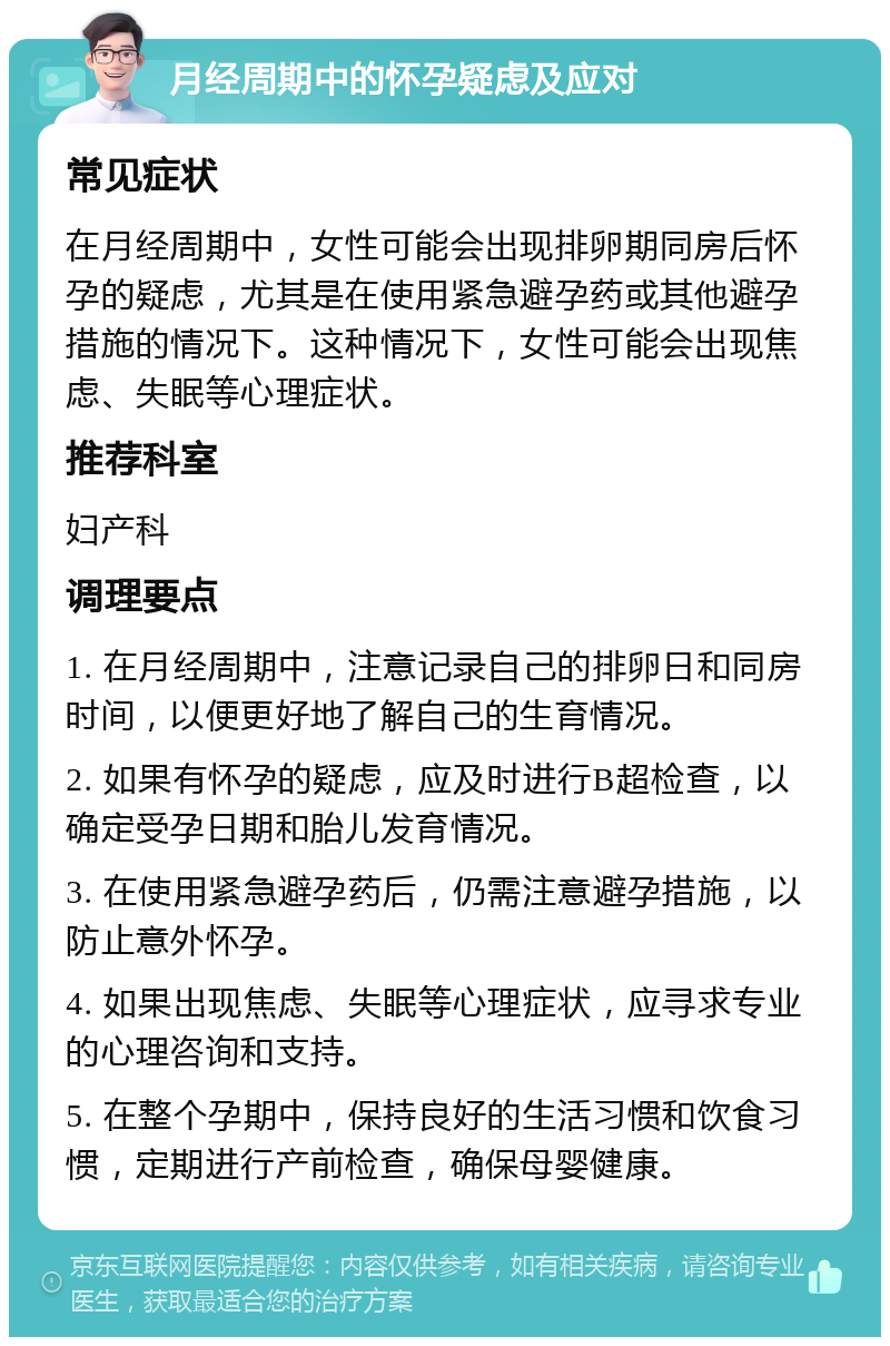 月经周期中的怀孕疑虑及应对 常见症状 在月经周期中，女性可能会出现排卵期同房后怀孕的疑虑，尤其是在使用紧急避孕药或其他避孕措施的情况下。这种情况下，女性可能会出现焦虑、失眠等心理症状。 推荐科室 妇产科 调理要点 1. 在月经周期中，注意记录自己的排卵日和同房时间，以便更好地了解自己的生育情况。 2. 如果有怀孕的疑虑，应及时进行B超检查，以确定受孕日期和胎儿发育情况。 3. 在使用紧急避孕药后，仍需注意避孕措施，以防止意外怀孕。 4. 如果出现焦虑、失眠等心理症状，应寻求专业的心理咨询和支持。 5. 在整个孕期中，保持良好的生活习惯和饮食习惯，定期进行产前检查，确保母婴健康。