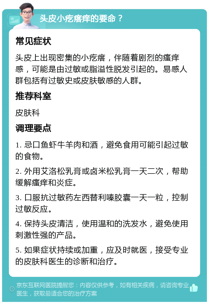 头皮小疙瘩痒的要命？ 常见症状 头皮上出现密集的小疙瘩，伴随着剧烈的瘙痒感，可能是由过敏或脂溢性脱发引起的。易感人群包括有过敏史或皮肤敏感的人群。 推荐科室 皮肤科 调理要点 1. 忌口鱼虾牛羊肉和酒，避免食用可能引起过敏的食物。 2. 外用艾洛松乳膏或卤米松乳膏一天二次，帮助缓解瘙痒和炎症。 3. 口服抗过敏药左西替利嗪胶囊一天一粒，控制过敏反应。 4. 保持头皮清洁，使用温和的洗发水，避免使用刺激性强的产品。 5. 如果症状持续或加重，应及时就医，接受专业的皮肤科医生的诊断和治疗。