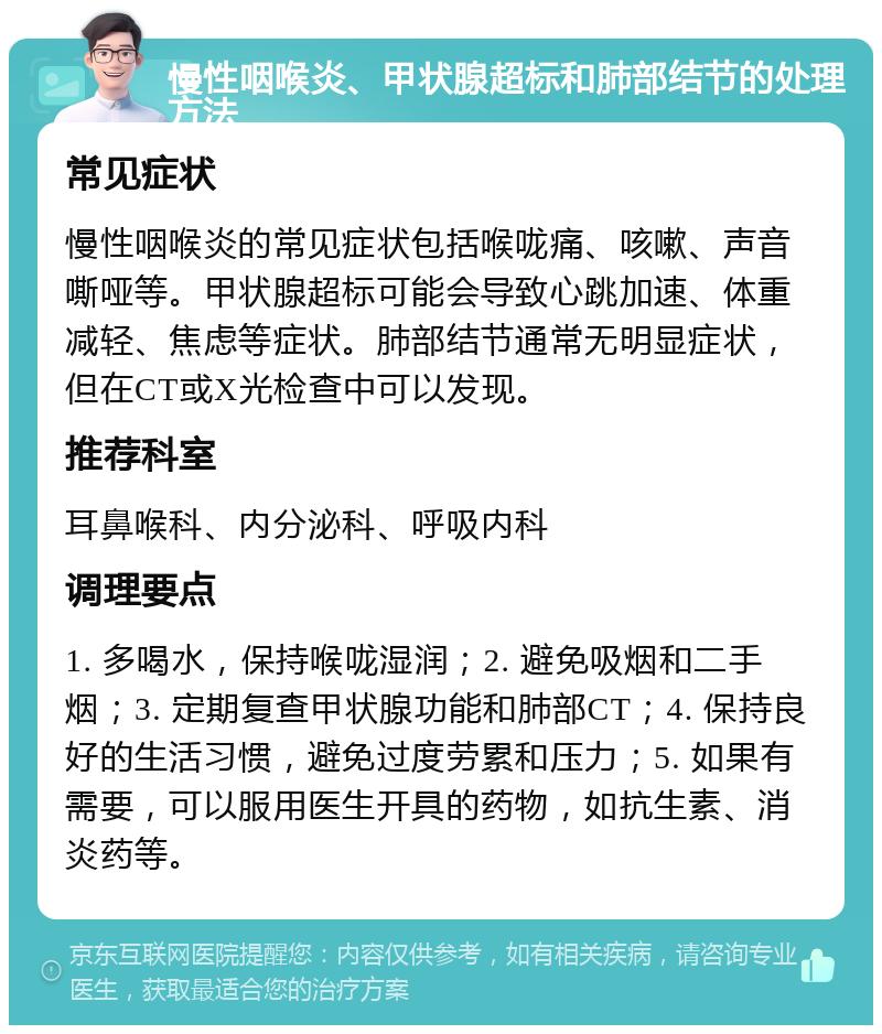 慢性咽喉炎、甲状腺超标和肺部结节的处理方法 常见症状 慢性咽喉炎的常见症状包括喉咙痛、咳嗽、声音嘶哑等。甲状腺超标可能会导致心跳加速、体重减轻、焦虑等症状。肺部结节通常无明显症状，但在CT或X光检查中可以发现。 推荐科室 耳鼻喉科、内分泌科、呼吸内科 调理要点 1. 多喝水，保持喉咙湿润；2. 避免吸烟和二手烟；3. 定期复查甲状腺功能和肺部CT；4. 保持良好的生活习惯，避免过度劳累和压力；5. 如果有需要，可以服用医生开具的药物，如抗生素、消炎药等。