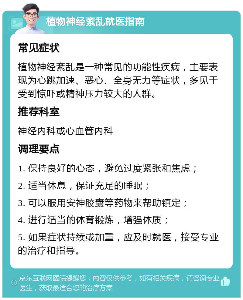 植物神经紊乱就医指南 常见症状 植物神经紊乱是一种常见的功能性疾病，主要表现为心跳加速、恶心、全身无力等症状，多见于受到惊吓或精神压力较大的人群。 推荐科室 神经内科或心血管内科 调理要点 1. 保持良好的心态，避免过度紧张和焦虑； 2. 适当休息，保证充足的睡眠； 3. 可以服用安神胶囊等药物来帮助镇定； 4. 进行适当的体育锻炼，增强体质； 5. 如果症状持续或加重，应及时就医，接受专业的治疗和指导。