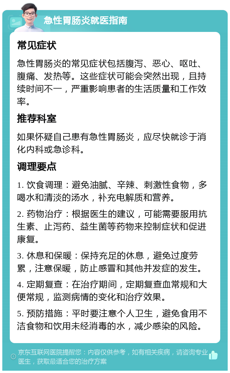 急性胃肠炎就医指南 常见症状 急性胃肠炎的常见症状包括腹泻、恶心、呕吐、腹痛、发热等。这些症状可能会突然出现，且持续时间不一，严重影响患者的生活质量和工作效率。 推荐科室 如果怀疑自己患有急性胃肠炎，应尽快就诊于消化内科或急诊科。 调理要点 1. 饮食调理：避免油腻、辛辣、刺激性食物，多喝水和清淡的汤水，补充电解质和营养。 2. 药物治疗：根据医生的建议，可能需要服用抗生素、止泻药、益生菌等药物来控制症状和促进康复。 3. 休息和保暖：保持充足的休息，避免过度劳累，注意保暖，防止感冒和其他并发症的发生。 4. 定期复查：在治疗期间，定期复查血常规和大便常规，监测病情的变化和治疗效果。 5. 预防措施：平时要注意个人卫生，避免食用不洁食物和饮用未经消毒的水，减少感染的风险。