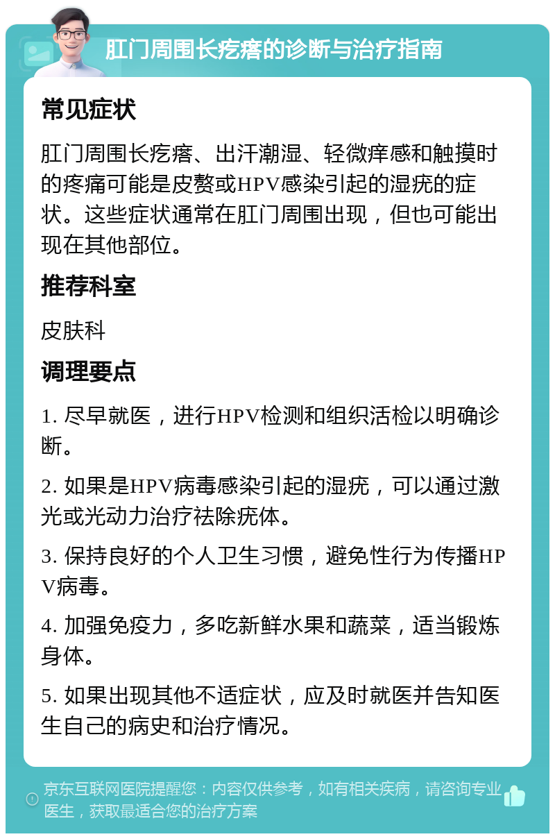 肛门周围长疙瘩的诊断与治疗指南 常见症状 肛门周围长疙瘩、出汗潮湿、轻微痒感和触摸时的疼痛可能是皮赘或HPV感染引起的湿疣的症状。这些症状通常在肛门周围出现，但也可能出现在其他部位。 推荐科室 皮肤科 调理要点 1. 尽早就医，进行HPV检测和组织活检以明确诊断。 2. 如果是HPV病毒感染引起的湿疣，可以通过激光或光动力治疗祛除疣体。 3. 保持良好的个人卫生习惯，避免性行为传播HPV病毒。 4. 加强免疫力，多吃新鲜水果和蔬菜，适当锻炼身体。 5. 如果出现其他不适症状，应及时就医并告知医生自己的病史和治疗情况。