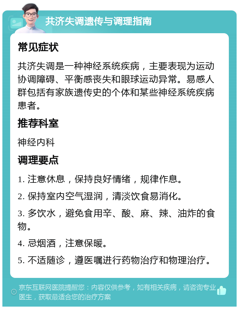 共济失调遗传与调理指南 常见症状 共济失调是一种神经系统疾病，主要表现为运动协调障碍、平衡感丧失和眼球运动异常。易感人群包括有家族遗传史的个体和某些神经系统疾病患者。 推荐科室 神经内科 调理要点 1. 注意休息，保持良好情绪，规律作息。 2. 保持室内空气湿润，清淡饮食易消化。 3. 多饮水，避免食用辛、酸、麻、辣、油炸的食物。 4. 忌烟酒，注意保暖。 5. 不适随诊，遵医嘱进行药物治疗和物理治疗。