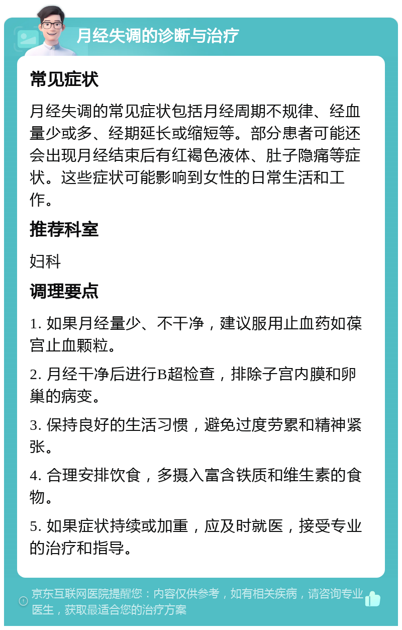 月经失调的诊断与治疗 常见症状 月经失调的常见症状包括月经周期不规律、经血量少或多、经期延长或缩短等。部分患者可能还会出现月经结束后有红褐色液体、肚子隐痛等症状。这些症状可能影响到女性的日常生活和工作。 推荐科室 妇科 调理要点 1. 如果月经量少、不干净，建议服用止血药如葆宫止血颗粒。 2. 月经干净后进行B超检查，排除子宫内膜和卵巢的病变。 3. 保持良好的生活习惯，避免过度劳累和精神紧张。 4. 合理安排饮食，多摄入富含铁质和维生素的食物。 5. 如果症状持续或加重，应及时就医，接受专业的治疗和指导。