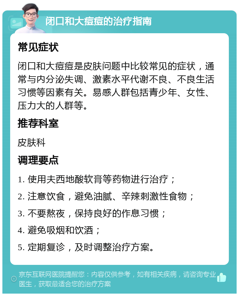 闭口和大痘痘的治疗指南 常见症状 闭口和大痘痘是皮肤问题中比较常见的症状，通常与内分泌失调、激素水平代谢不良、不良生活习惯等因素有关。易感人群包括青少年、女性、压力大的人群等。 推荐科室 皮肤科 调理要点 1. 使用夫西地酸软膏等药物进行治疗； 2. 注意饮食，避免油腻、辛辣刺激性食物； 3. 不要熬夜，保持良好的作息习惯； 4. 避免吸烟和饮酒； 5. 定期复诊，及时调整治疗方案。