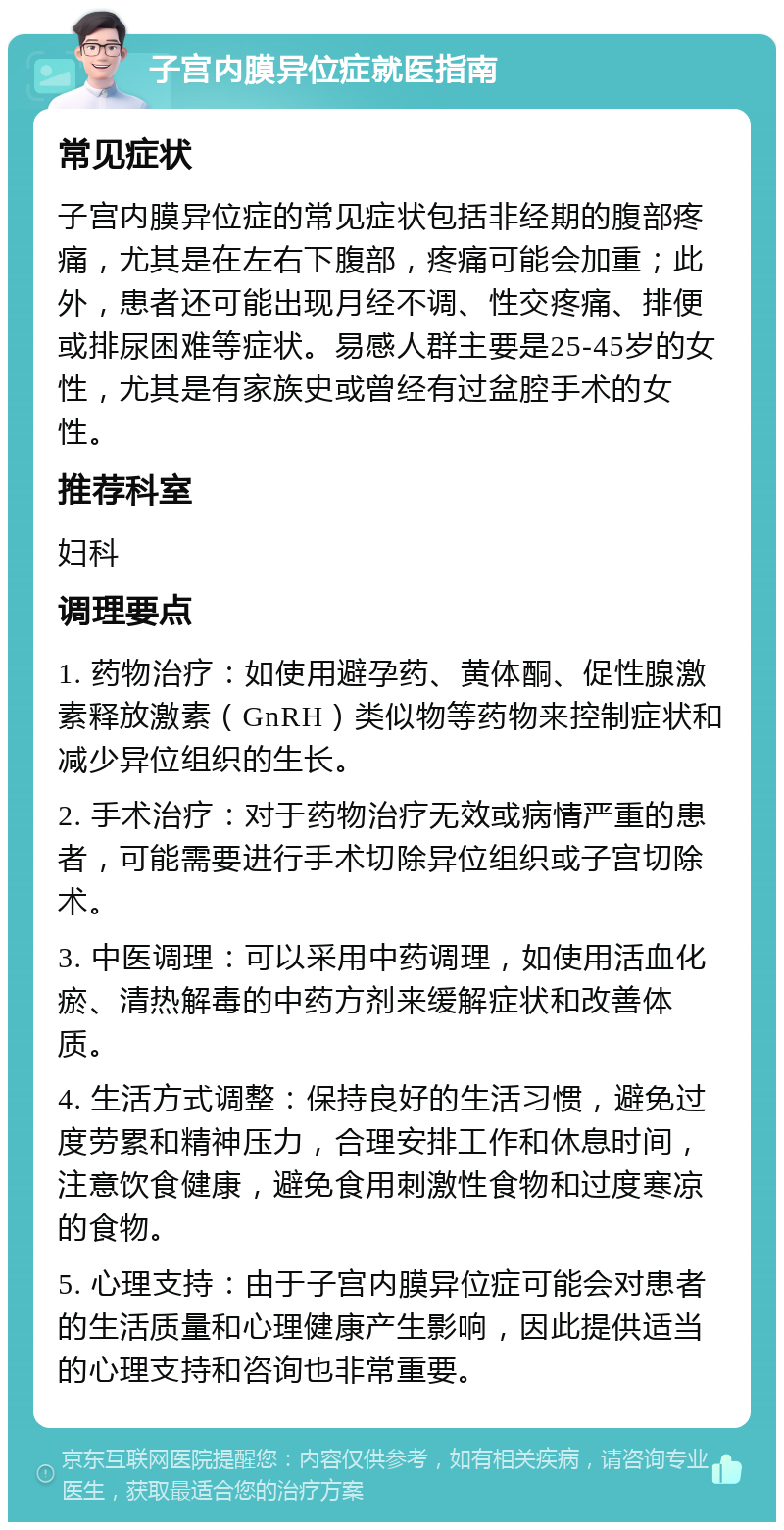 子宫内膜异位症就医指南 常见症状 子宫内膜异位症的常见症状包括非经期的腹部疼痛，尤其是在左右下腹部，疼痛可能会加重；此外，患者还可能出现月经不调、性交疼痛、排便或排尿困难等症状。易感人群主要是25-45岁的女性，尤其是有家族史或曾经有过盆腔手术的女性。 推荐科室 妇科 调理要点 1. 药物治疗：如使用避孕药、黄体酮、促性腺激素释放激素（GnRH）类似物等药物来控制症状和减少异位组织的生长。 2. 手术治疗：对于药物治疗无效或病情严重的患者，可能需要进行手术切除异位组织或子宫切除术。 3. 中医调理：可以采用中药调理，如使用活血化瘀、清热解毒的中药方剂来缓解症状和改善体质。 4. 生活方式调整：保持良好的生活习惯，避免过度劳累和精神压力，合理安排工作和休息时间，注意饮食健康，避免食用刺激性食物和过度寒凉的食物。 5. 心理支持：由于子宫内膜异位症可能会对患者的生活质量和心理健康产生影响，因此提供适当的心理支持和咨询也非常重要。