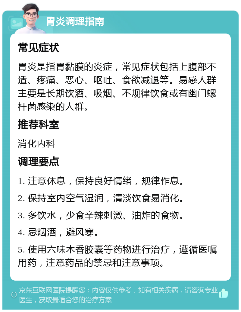 胃炎调理指南 常见症状 胃炎是指胃黏膜的炎症，常见症状包括上腹部不适、疼痛、恶心、呕吐、食欲减退等。易感人群主要是长期饮酒、吸烟、不规律饮食或有幽门螺杆菌感染的人群。 推荐科室 消化内科 调理要点 1. 注意休息，保持良好情绪，规律作息。 2. 保持室内空气湿润，清淡饮食易消化。 3. 多饮水，少食辛辣刺激、油炸的食物。 4. 忌烟酒，避风寒。 5. 使用六味木香胶囊等药物进行治疗，遵循医嘱用药，注意药品的禁忌和注意事项。