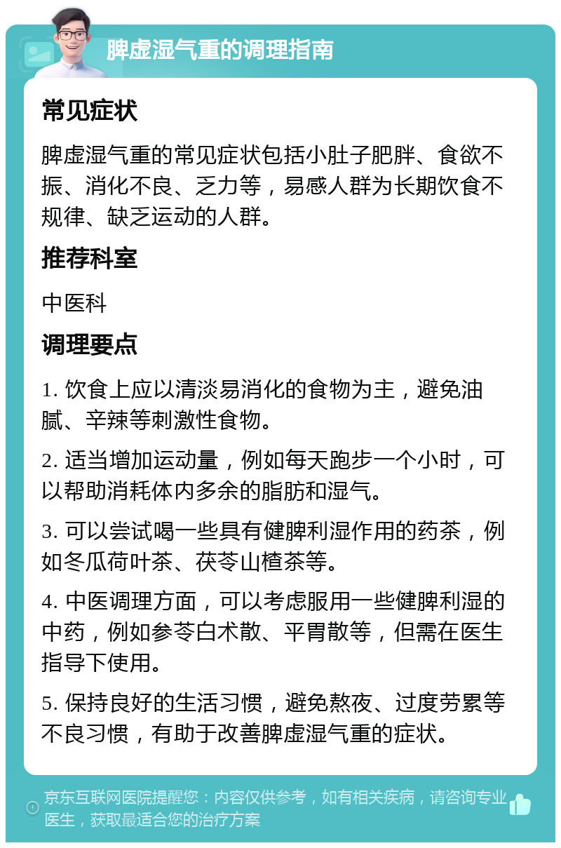 脾虚湿气重的调理指南 常见症状 脾虚湿气重的常见症状包括小肚子肥胖、食欲不振、消化不良、乏力等，易感人群为长期饮食不规律、缺乏运动的人群。 推荐科室 中医科 调理要点 1. 饮食上应以清淡易消化的食物为主，避免油腻、辛辣等刺激性食物。 2. 适当增加运动量，例如每天跑步一个小时，可以帮助消耗体内多余的脂肪和湿气。 3. 可以尝试喝一些具有健脾利湿作用的药茶，例如冬瓜荷叶茶、茯苓山楂茶等。 4. 中医调理方面，可以考虑服用一些健脾利湿的中药，例如参苓白术散、平胃散等，但需在医生指导下使用。 5. 保持良好的生活习惯，避免熬夜、过度劳累等不良习惯，有助于改善脾虚湿气重的症状。