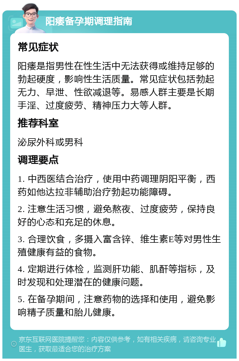 阳痿备孕期调理指南 常见症状 阳痿是指男性在性生活中无法获得或维持足够的勃起硬度，影响性生活质量。常见症状包括勃起无力、早泄、性欲减退等。易感人群主要是长期手淫、过度疲劳、精神压力大等人群。 推荐科室 泌尿外科或男科 调理要点 1. 中西医结合治疗，使用中药调理阴阳平衡，西药如他达拉非辅助治疗勃起功能障碍。 2. 注意生活习惯，避免熬夜、过度疲劳，保持良好的心态和充足的休息。 3. 合理饮食，多摄入富含锌、维生素E等对男性生殖健康有益的食物。 4. 定期进行体检，监测肝功能、肌酐等指标，及时发现和处理潜在的健康问题。 5. 在备孕期间，注意药物的选择和使用，避免影响精子质量和胎儿健康。