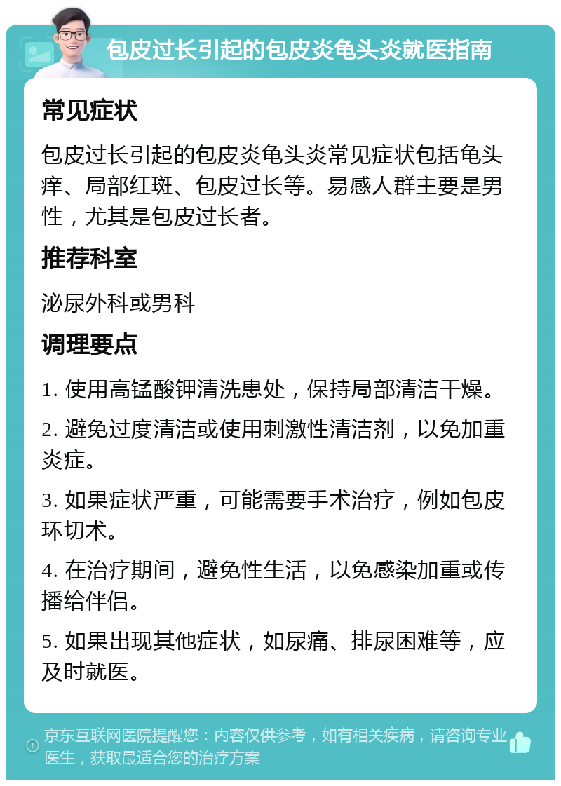 包皮过长引起的包皮炎龟头炎就医指南 常见症状 包皮过长引起的包皮炎龟头炎常见症状包括龟头痒、局部红斑、包皮过长等。易感人群主要是男性，尤其是包皮过长者。 推荐科室 泌尿外科或男科 调理要点 1. 使用高锰酸钾清洗患处，保持局部清洁干燥。 2. 避免过度清洁或使用刺激性清洁剂，以免加重炎症。 3. 如果症状严重，可能需要手术治疗，例如包皮环切术。 4. 在治疗期间，避免性生活，以免感染加重或传播给伴侣。 5. 如果出现其他症状，如尿痛、排尿困难等，应及时就医。