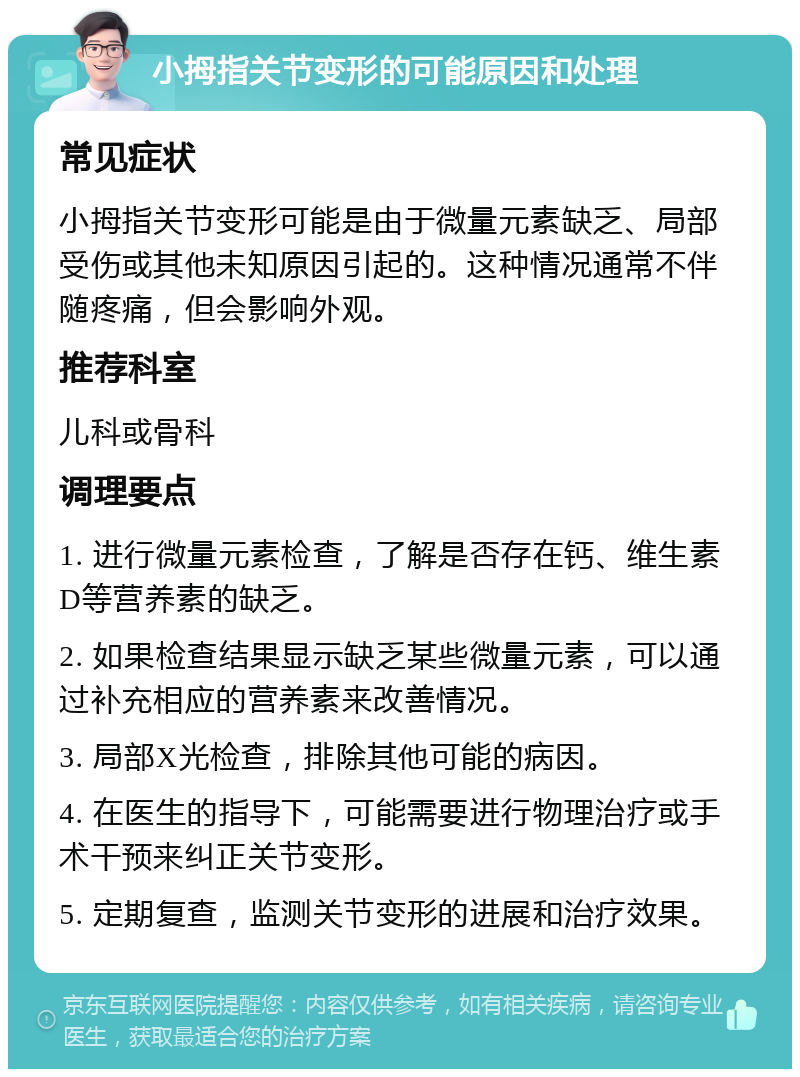 小拇指关节变形的可能原因和处理 常见症状 小拇指关节变形可能是由于微量元素缺乏、局部受伤或其他未知原因引起的。这种情况通常不伴随疼痛，但会影响外观。 推荐科室 儿科或骨科 调理要点 1. 进行微量元素检查，了解是否存在钙、维生素D等营养素的缺乏。 2. 如果检查结果显示缺乏某些微量元素，可以通过补充相应的营养素来改善情况。 3. 局部X光检查，排除其他可能的病因。 4. 在医生的指导下，可能需要进行物理治疗或手术干预来纠正关节变形。 5. 定期复查，监测关节变形的进展和治疗效果。