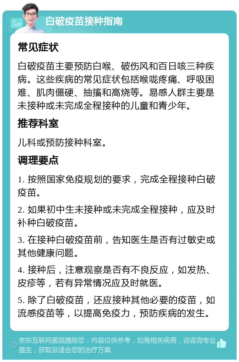 白破疫苗接种指南 常见症状 白破疫苗主要预防白喉、破伤风和百日咳三种疾病。这些疾病的常见症状包括喉咙疼痛、呼吸困难、肌肉僵硬、抽搐和高烧等。易感人群主要是未接种或未完成全程接种的儿童和青少年。 推荐科室 儿科或预防接种科室。 调理要点 1. 按照国家免疫规划的要求，完成全程接种白破疫苗。 2. 如果初中生未接种或未完成全程接种，应及时补种白破疫苗。 3. 在接种白破疫苗前，告知医生是否有过敏史或其他健康问题。 4. 接种后，注意观察是否有不良反应，如发热、皮疹等，若有异常情况应及时就医。 5. 除了白破疫苗，还应接种其他必要的疫苗，如流感疫苗等，以提高免疫力，预防疾病的发生。