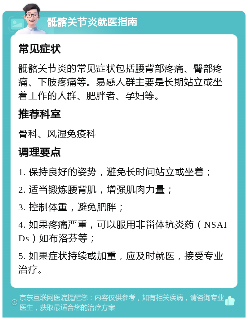 骶髂关节炎就医指南 常见症状 骶髂关节炎的常见症状包括腰背部疼痛、臀部疼痛、下肢疼痛等。易感人群主要是长期站立或坐着工作的人群、肥胖者、孕妇等。 推荐科室 骨科、风湿免疫科 调理要点 1. 保持良好的姿势，避免长时间站立或坐着； 2. 适当锻炼腰背肌，增强肌肉力量； 3. 控制体重，避免肥胖； 4. 如果疼痛严重，可以服用非甾体抗炎药（NSAIDs）如布洛芬等； 5. 如果症状持续或加重，应及时就医，接受专业治疗。