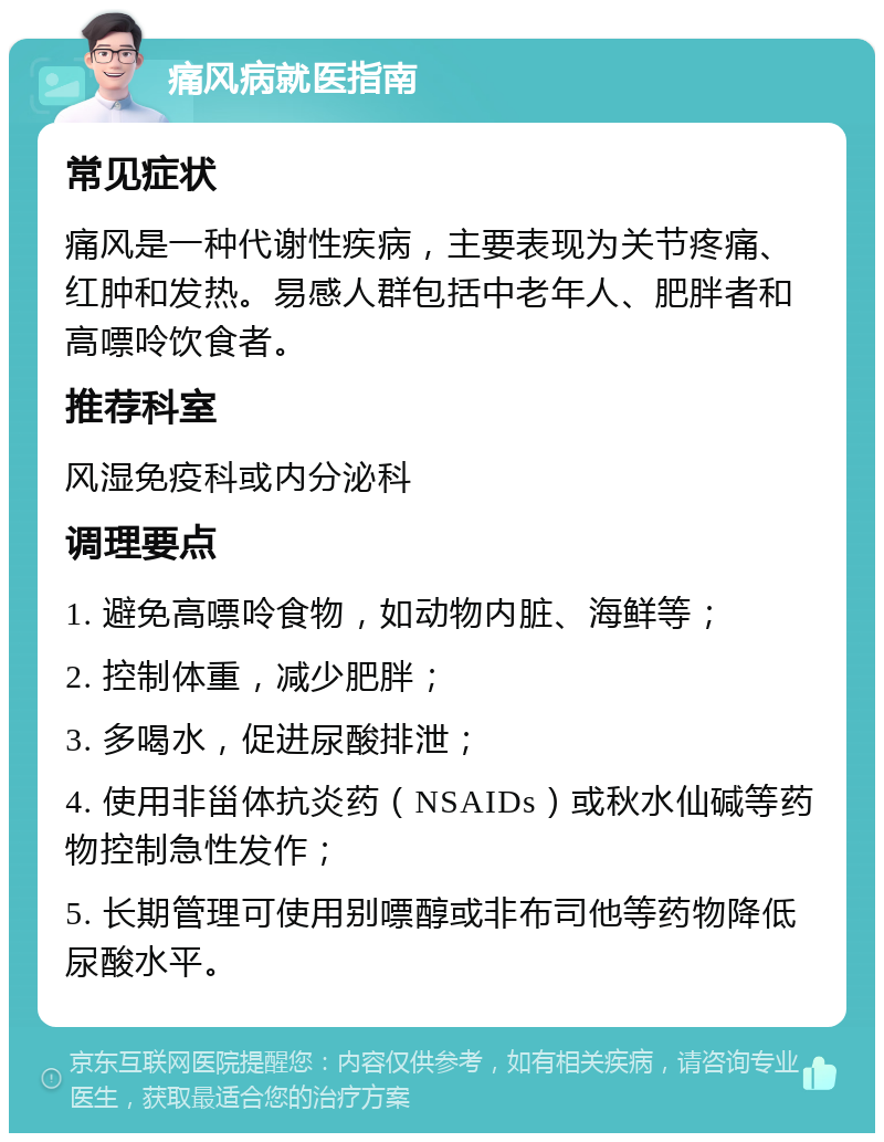 痛风病就医指南 常见症状 痛风是一种代谢性疾病，主要表现为关节疼痛、红肿和发热。易感人群包括中老年人、肥胖者和高嘌呤饮食者。 推荐科室 风湿免疫科或内分泌科 调理要点 1. 避免高嘌呤食物，如动物内脏、海鲜等； 2. 控制体重，减少肥胖； 3. 多喝水，促进尿酸排泄； 4. 使用非甾体抗炎药（NSAIDs）或秋水仙碱等药物控制急性发作； 5. 长期管理可使用别嘌醇或非布司他等药物降低尿酸水平。