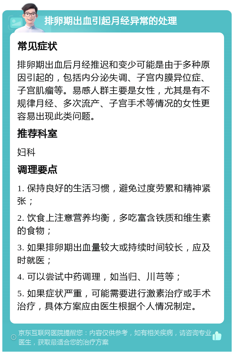 排卵期出血引起月经异常的处理 常见症状 排卵期出血后月经推迟和变少可能是由于多种原因引起的，包括内分泌失调、子宫内膜异位症、子宫肌瘤等。易感人群主要是女性，尤其是有不规律月经、多次流产、子宫手术等情况的女性更容易出现此类问题。 推荐科室 妇科 调理要点 1. 保持良好的生活习惯，避免过度劳累和精神紧张； 2. 饮食上注意营养均衡，多吃富含铁质和维生素的食物； 3. 如果排卵期出血量较大或持续时间较长，应及时就医； 4. 可以尝试中药调理，如当归、川芎等； 5. 如果症状严重，可能需要进行激素治疗或手术治疗，具体方案应由医生根据个人情况制定。