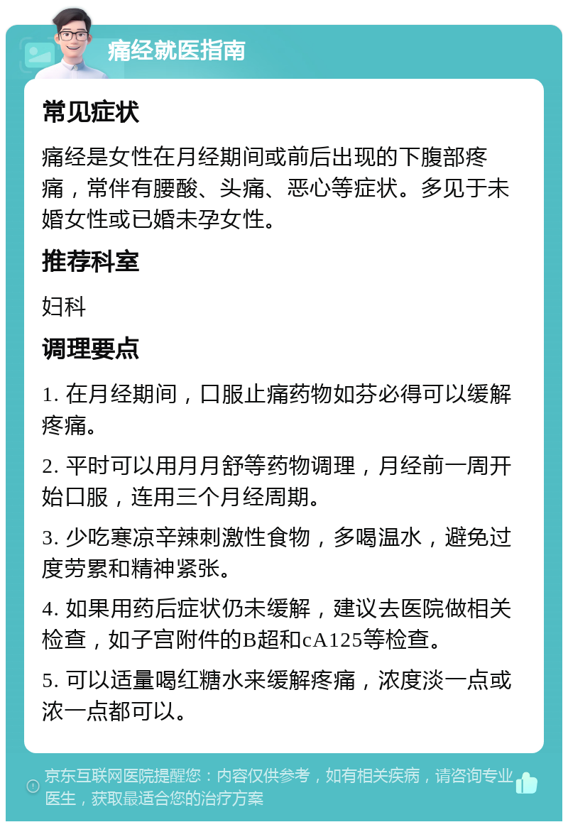 痛经就医指南 常见症状 痛经是女性在月经期间或前后出现的下腹部疼痛，常伴有腰酸、头痛、恶心等症状。多见于未婚女性或已婚未孕女性。 推荐科室 妇科 调理要点 1. 在月经期间，口服止痛药物如芬必得可以缓解疼痛。 2. 平时可以用月月舒等药物调理，月经前一周开始口服，连用三个月经周期。 3. 少吃寒凉辛辣刺激性食物，多喝温水，避免过度劳累和精神紧张。 4. 如果用药后症状仍未缓解，建议去医院做相关检查，如子宫附件的B超和cA125等检查。 5. 可以适量喝红糖水来缓解疼痛，浓度淡一点或浓一点都可以。