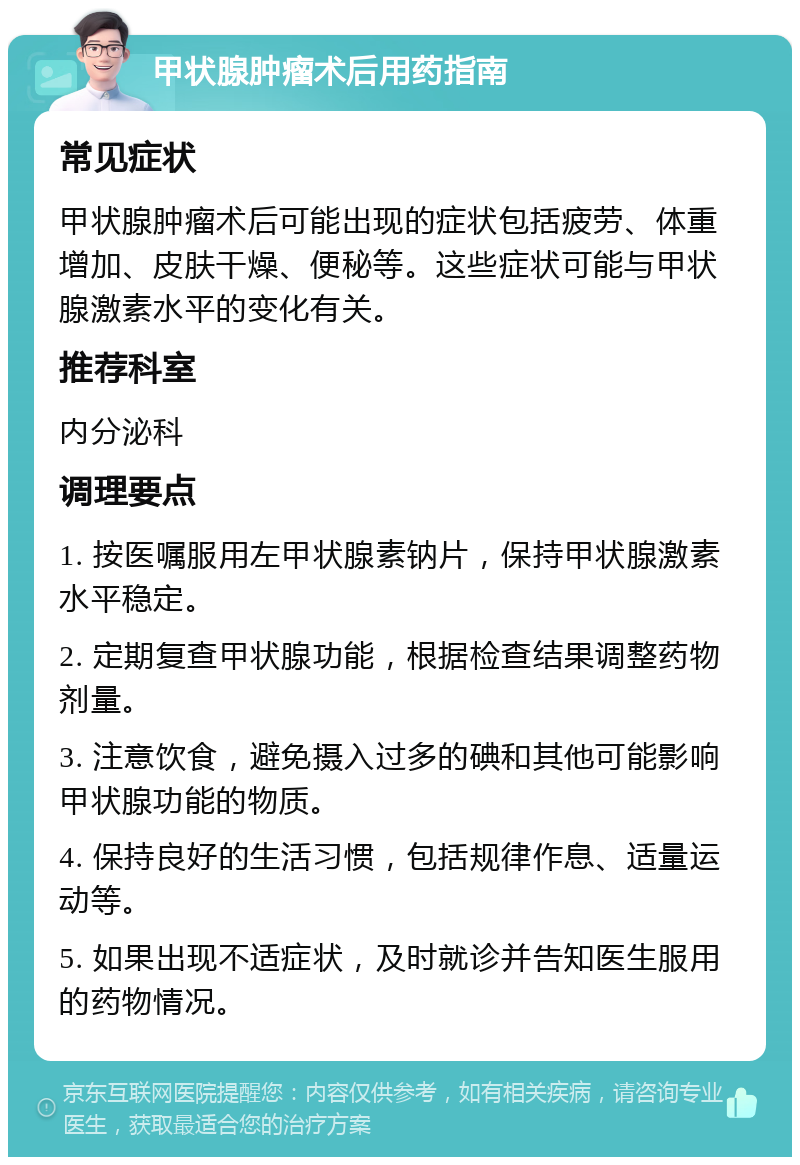 甲状腺肿瘤术后用药指南 常见症状 甲状腺肿瘤术后可能出现的症状包括疲劳、体重增加、皮肤干燥、便秘等。这些症状可能与甲状腺激素水平的变化有关。 推荐科室 内分泌科 调理要点 1. 按医嘱服用左甲状腺素钠片，保持甲状腺激素水平稳定。 2. 定期复查甲状腺功能，根据检查结果调整药物剂量。 3. 注意饮食，避免摄入过多的碘和其他可能影响甲状腺功能的物质。 4. 保持良好的生活习惯，包括规律作息、适量运动等。 5. 如果出现不适症状，及时就诊并告知医生服用的药物情况。