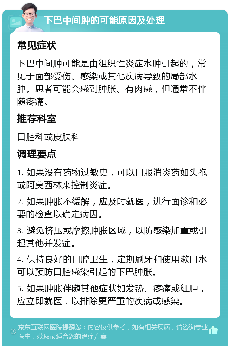 下巴中间肿的可能原因及处理 常见症状 下巴中间肿可能是由组织性炎症水肿引起的，常见于面部受伤、感染或其他疾病导致的局部水肿。患者可能会感到肿胀、有肉感，但通常不伴随疼痛。 推荐科室 口腔科或皮肤科 调理要点 1. 如果没有药物过敏史，可以口服消炎药如头孢或阿莫西林来控制炎症。 2. 如果肿胀不缓解，应及时就医，进行面诊和必要的检查以确定病因。 3. 避免挤压或摩擦肿胀区域，以防感染加重或引起其他并发症。 4. 保持良好的口腔卫生，定期刷牙和使用漱口水可以预防口腔感染引起的下巴肿胀。 5. 如果肿胀伴随其他症状如发热、疼痛或红肿，应立即就医，以排除更严重的疾病或感染。