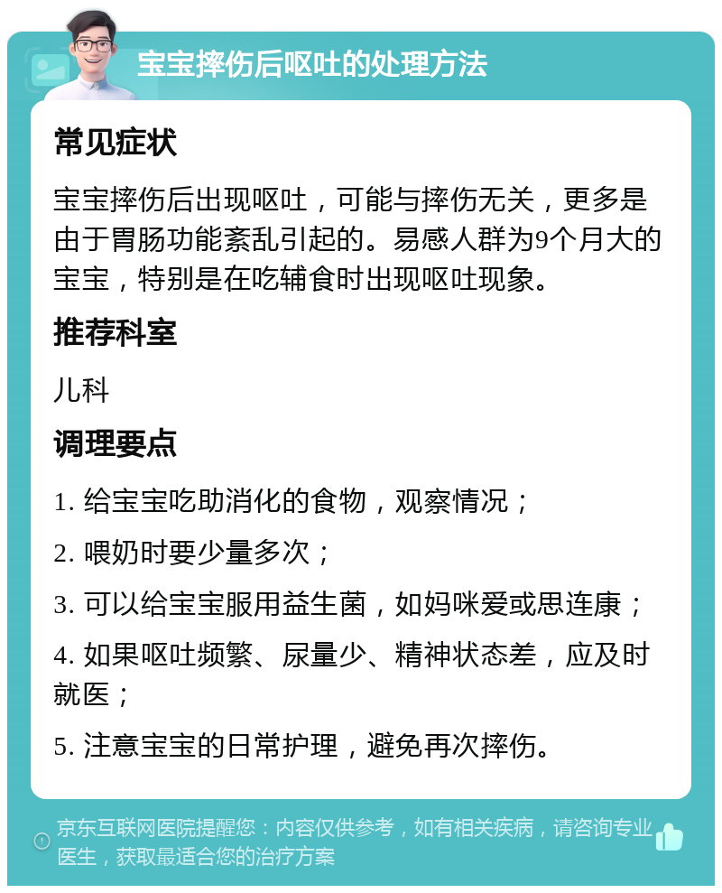 宝宝摔伤后呕吐的处理方法 常见症状 宝宝摔伤后出现呕吐，可能与摔伤无关，更多是由于胃肠功能紊乱引起的。易感人群为9个月大的宝宝，特别是在吃辅食时出现呕吐现象。 推荐科室 儿科 调理要点 1. 给宝宝吃助消化的食物，观察情况； 2. 喂奶时要少量多次； 3. 可以给宝宝服用益生菌，如妈咪爱或思连康； 4. 如果呕吐频繁、尿量少、精神状态差，应及时就医； 5. 注意宝宝的日常护理，避免再次摔伤。