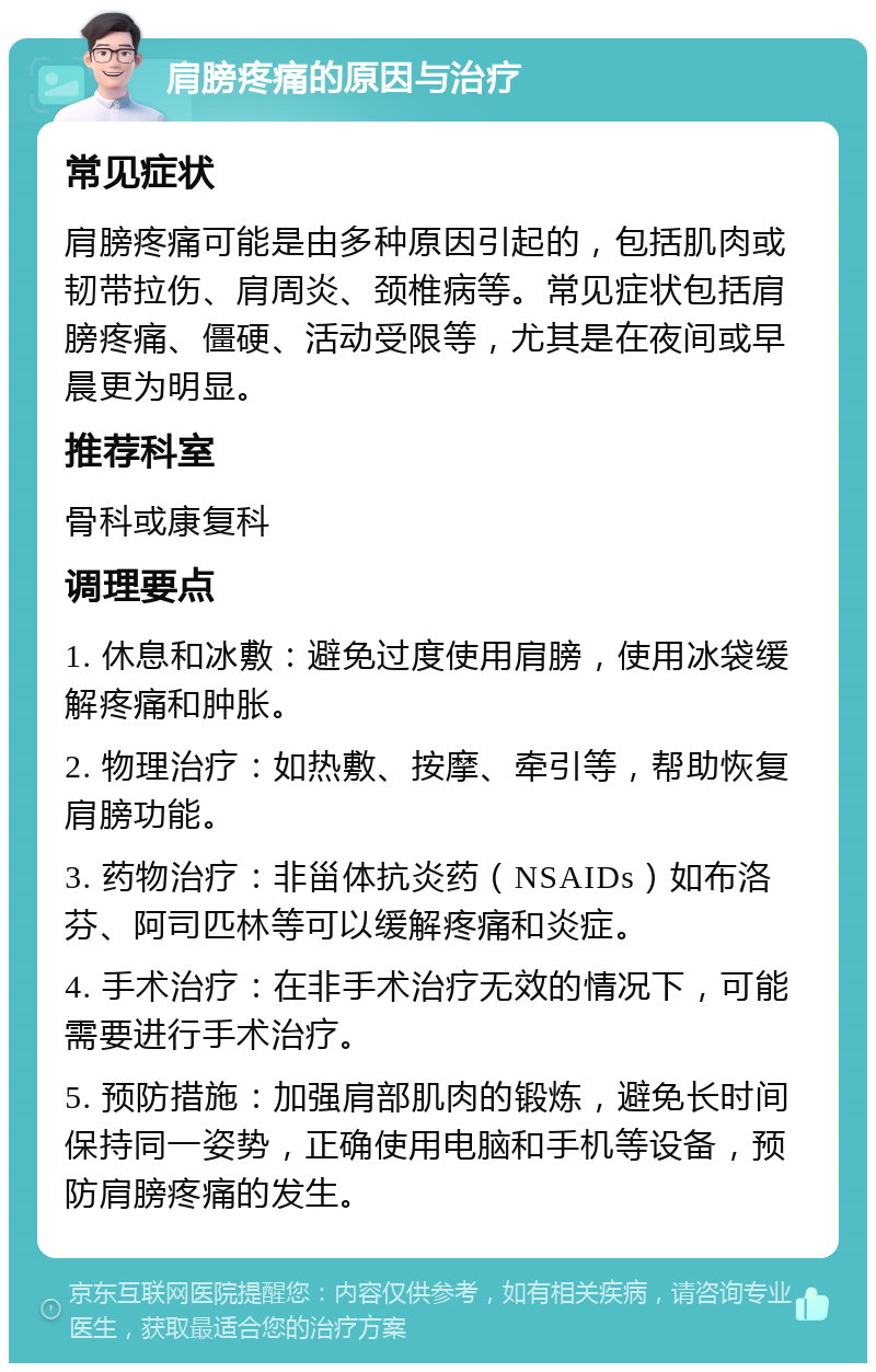 肩膀疼痛的原因与治疗 常见症状 肩膀疼痛可能是由多种原因引起的，包括肌肉或韧带拉伤、肩周炎、颈椎病等。常见症状包括肩膀疼痛、僵硬、活动受限等，尤其是在夜间或早晨更为明显。 推荐科室 骨科或康复科 调理要点 1. 休息和冰敷：避免过度使用肩膀，使用冰袋缓解疼痛和肿胀。 2. 物理治疗：如热敷、按摩、牵引等，帮助恢复肩膀功能。 3. 药物治疗：非甾体抗炎药（NSAIDs）如布洛芬、阿司匹林等可以缓解疼痛和炎症。 4. 手术治疗：在非手术治疗无效的情况下，可能需要进行手术治疗。 5. 预防措施：加强肩部肌肉的锻炼，避免长时间保持同一姿势，正确使用电脑和手机等设备，预防肩膀疼痛的发生。