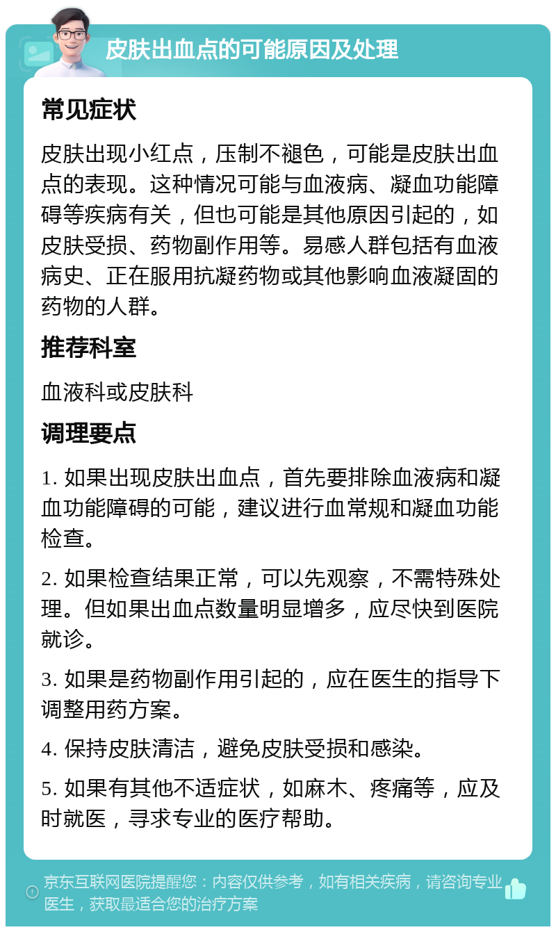 皮肤出血点的可能原因及处理 常见症状 皮肤出现小红点，压制不褪色，可能是皮肤出血点的表现。这种情况可能与血液病、凝血功能障碍等疾病有关，但也可能是其他原因引起的，如皮肤受损、药物副作用等。易感人群包括有血液病史、正在服用抗凝药物或其他影响血液凝固的药物的人群。 推荐科室 血液科或皮肤科 调理要点 1. 如果出现皮肤出血点，首先要排除血液病和凝血功能障碍的可能，建议进行血常规和凝血功能检查。 2. 如果检查结果正常，可以先观察，不需特殊处理。但如果出血点数量明显增多，应尽快到医院就诊。 3. 如果是药物副作用引起的，应在医生的指导下调整用药方案。 4. 保持皮肤清洁，避免皮肤受损和感染。 5. 如果有其他不适症状，如麻木、疼痛等，应及时就医，寻求专业的医疗帮助。