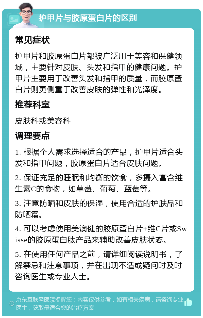 护甲片与胶原蛋白片的区别 常见症状 护甲片和胶原蛋白片都被广泛用于美容和保健领域，主要针对皮肤、头发和指甲的健康问题。护甲片主要用于改善头发和指甲的质量，而胶原蛋白片则更侧重于改善皮肤的弹性和光泽度。 推荐科室 皮肤科或美容科 调理要点 1. 根据个人需求选择适合的产品，护甲片适合头发和指甲问题，胶原蛋白片适合皮肤问题。 2. 保证充足的睡眠和均衡的饮食，多摄入富含维生素C的食物，如草莓、葡萄、蓝莓等。 3. 注意防晒和皮肤的保湿，使用合适的护肤品和防晒霜。 4. 可以考虑使用美澳健的胶原蛋白片+维C片或Swisse的胶原蛋白肽产品来辅助改善皮肤状态。 5. 在使用任何产品之前，请详细阅读说明书，了解禁忌和注意事项，并在出现不适或疑问时及时咨询医生或专业人士。