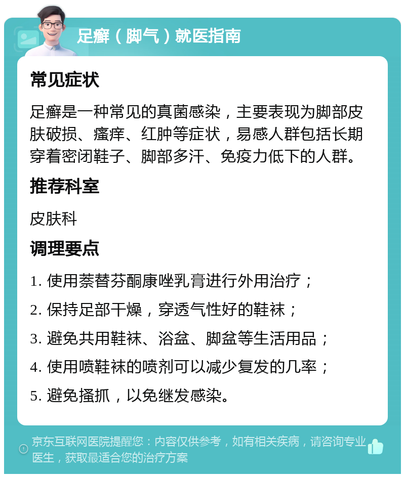 足癣（脚气）就医指南 常见症状 足癣是一种常见的真菌感染，主要表现为脚部皮肤破损、瘙痒、红肿等症状，易感人群包括长期穿着密闭鞋子、脚部多汗、免疫力低下的人群。 推荐科室 皮肤科 调理要点 1. 使用萘替芬酮康唑乳膏进行外用治疗； 2. 保持足部干燥，穿透气性好的鞋袜； 3. 避免共用鞋袜、浴盆、脚盆等生活用品； 4. 使用喷鞋袜的喷剂可以减少复发的几率； 5. 避免搔抓，以免继发感染。