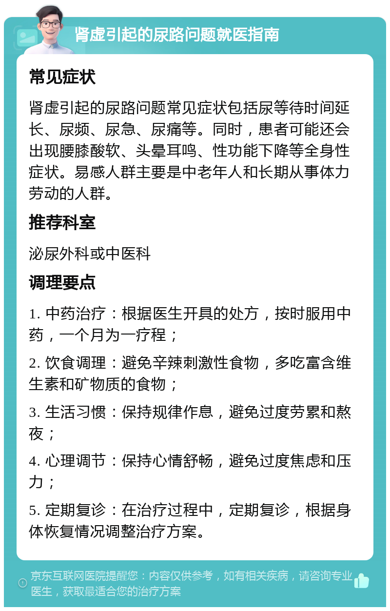 肾虚引起的尿路问题就医指南 常见症状 肾虚引起的尿路问题常见症状包括尿等待时间延长、尿频、尿急、尿痛等。同时，患者可能还会出现腰膝酸软、头晕耳鸣、性功能下降等全身性症状。易感人群主要是中老年人和长期从事体力劳动的人群。 推荐科室 泌尿外科或中医科 调理要点 1. 中药治疗：根据医生开具的处方，按时服用中药，一个月为一疗程； 2. 饮食调理：避免辛辣刺激性食物，多吃富含维生素和矿物质的食物； 3. 生活习惯：保持规律作息，避免过度劳累和熬夜； 4. 心理调节：保持心情舒畅，避免过度焦虑和压力； 5. 定期复诊：在治疗过程中，定期复诊，根据身体恢复情况调整治疗方案。