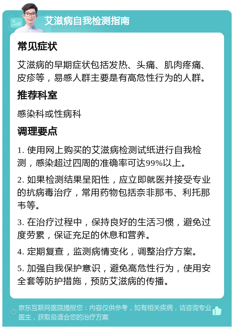 艾滋病自我检测指南 常见症状 艾滋病的早期症状包括发热、头痛、肌肉疼痛、皮疹等，易感人群主要是有高危性行为的人群。 推荐科室 感染科或性病科 调理要点 1. 使用网上购买的艾滋病检测试纸进行自我检测，感染超过四周的准确率可达99%以上。 2. 如果检测结果呈阳性，应立即就医并接受专业的抗病毒治疗，常用药物包括奈非那韦、利托那韦等。 3. 在治疗过程中，保持良好的生活习惯，避免过度劳累，保证充足的休息和营养。 4. 定期复查，监测病情变化，调整治疗方案。 5. 加强自我保护意识，避免高危性行为，使用安全套等防护措施，预防艾滋病的传播。