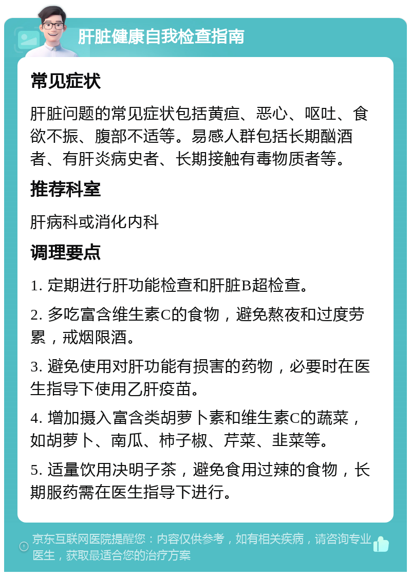 肝脏健康自我检查指南 常见症状 肝脏问题的常见症状包括黄疸、恶心、呕吐、食欲不振、腹部不适等。易感人群包括长期酗酒者、有肝炎病史者、长期接触有毒物质者等。 推荐科室 肝病科或消化内科 调理要点 1. 定期进行肝功能检查和肝脏B超检查。 2. 多吃富含维生素C的食物，避免熬夜和过度劳累，戒烟限酒。 3. 避免使用对肝功能有损害的药物，必要时在医生指导下使用乙肝疫苗。 4. 增加摄入富含类胡萝卜素和维生素C的蔬菜，如胡萝卜、南瓜、柿子椒、芹菜、韭菜等。 5. 适量饮用决明子茶，避免食用过辣的食物，长期服药需在医生指导下进行。