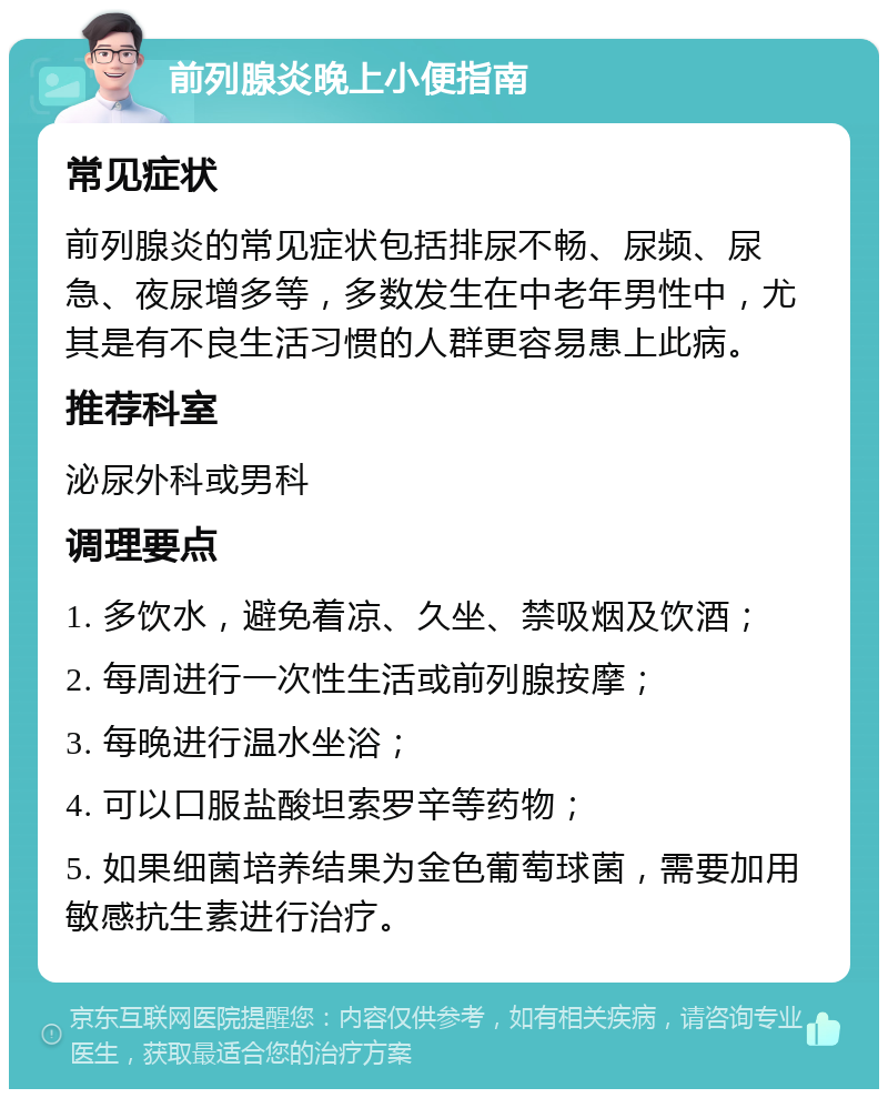 前列腺炎晚上小便指南 常见症状 前列腺炎的常见症状包括排尿不畅、尿频、尿急、夜尿增多等，多数发生在中老年男性中，尤其是有不良生活习惯的人群更容易患上此病。 推荐科室 泌尿外科或男科 调理要点 1. 多饮水，避免着凉、久坐、禁吸烟及饮酒； 2. 每周进行一次性生活或前列腺按摩； 3. 每晚进行温水坐浴； 4. 可以口服盐酸坦索罗辛等药物； 5. 如果细菌培养结果为金色葡萄球菌，需要加用敏感抗生素进行治疗。