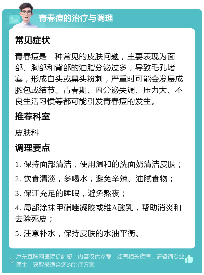 青春痘的治疗与调理 常见症状 青春痘是一种常见的皮肤问题，主要表现为面部、胸部和背部的油脂分泌过多，导致毛孔堵塞，形成白头或黑头粉刺，严重时可能会发展成脓包或结节。青春期、内分泌失调、压力大、不良生活习惯等都可能引发青春痘的发生。 推荐科室 皮肤科 调理要点 1. 保持面部清洁，使用温和的洗面奶清洁皮肤； 2. 饮食清淡，多喝水，避免辛辣、油腻食物； 3. 保证充足的睡眠，避免熬夜； 4. 局部涂抹甲硝唑凝胶或维A酸乳，帮助消炎和去除死皮； 5. 注意补水，保持皮肤的水油平衡。