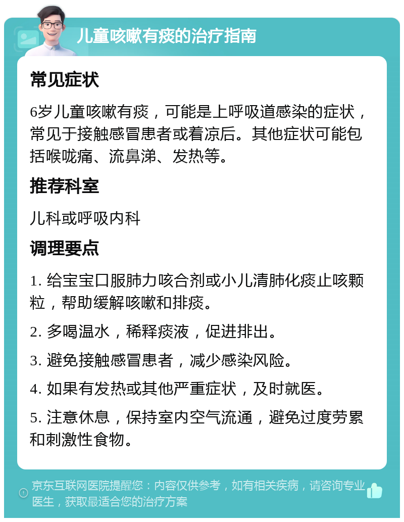 儿童咳嗽有痰的治疗指南 常见症状 6岁儿童咳嗽有痰，可能是上呼吸道感染的症状，常见于接触感冒患者或着凉后。其他症状可能包括喉咙痛、流鼻涕、发热等。 推荐科室 儿科或呼吸内科 调理要点 1. 给宝宝口服肺力咳合剂或小儿清肺化痰止咳颗粒，帮助缓解咳嗽和排痰。 2. 多喝温水，稀释痰液，促进排出。 3. 避免接触感冒患者，减少感染风险。 4. 如果有发热或其他严重症状，及时就医。 5. 注意休息，保持室内空气流通，避免过度劳累和刺激性食物。