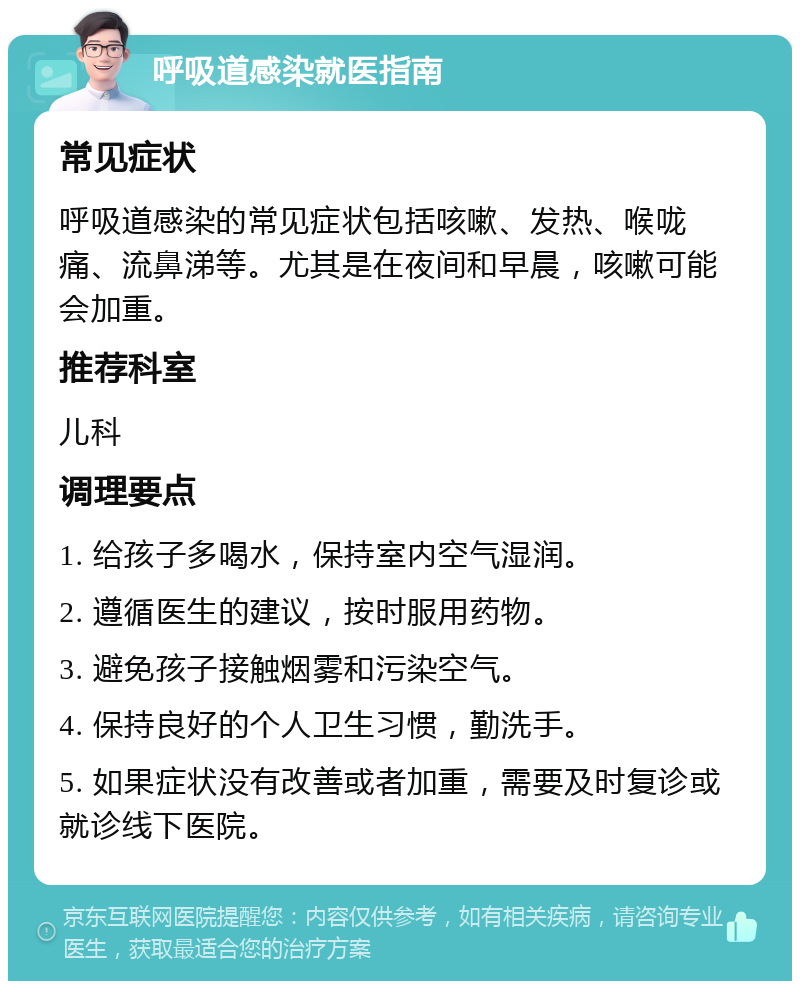 呼吸道感染就医指南 常见症状 呼吸道感染的常见症状包括咳嗽、发热、喉咙痛、流鼻涕等。尤其是在夜间和早晨，咳嗽可能会加重。 推荐科室 儿科 调理要点 1. 给孩子多喝水，保持室内空气湿润。 2. 遵循医生的建议，按时服用药物。 3. 避免孩子接触烟雾和污染空气。 4. 保持良好的个人卫生习惯，勤洗手。 5. 如果症状没有改善或者加重，需要及时复诊或就诊线下医院。