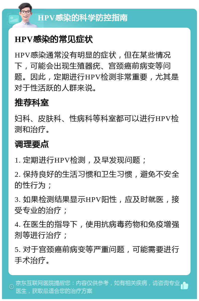 HPV感染的科学防控指南 HPV感染的常见症状 HPV感染通常没有明显的症状，但在某些情况下，可能会出现生殖器疣、宫颈癌前病变等问题。因此，定期进行HPV检测非常重要，尤其是对于性活跃的人群来说。 推荐科室 妇科、皮肤科、性病科等科室都可以进行HPV检测和治疗。 调理要点 1. 定期进行HPV检测，及早发现问题； 2. 保持良好的生活习惯和卫生习惯，避免不安全的性行为； 3. 如果检测结果显示HPV阳性，应及时就医，接受专业的治疗； 4. 在医生的指导下，使用抗病毒药物和免疫增强剂等进行治疗； 5. 对于宫颈癌前病变等严重问题，可能需要进行手术治疗。