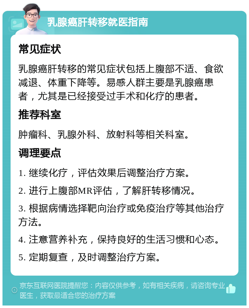 乳腺癌肝转移就医指南 常见症状 乳腺癌肝转移的常见症状包括上腹部不适、食欲减退、体重下降等。易感人群主要是乳腺癌患者，尤其是已经接受过手术和化疗的患者。 推荐科室 肿瘤科、乳腺外科、放射科等相关科室。 调理要点 1. 继续化疗，评估效果后调整治疗方案。 2. 进行上腹部MR评估，了解肝转移情况。 3. 根据病情选择靶向治疗或免疫治疗等其他治疗方法。 4. 注意营养补充，保持良好的生活习惯和心态。 5. 定期复查，及时调整治疗方案。