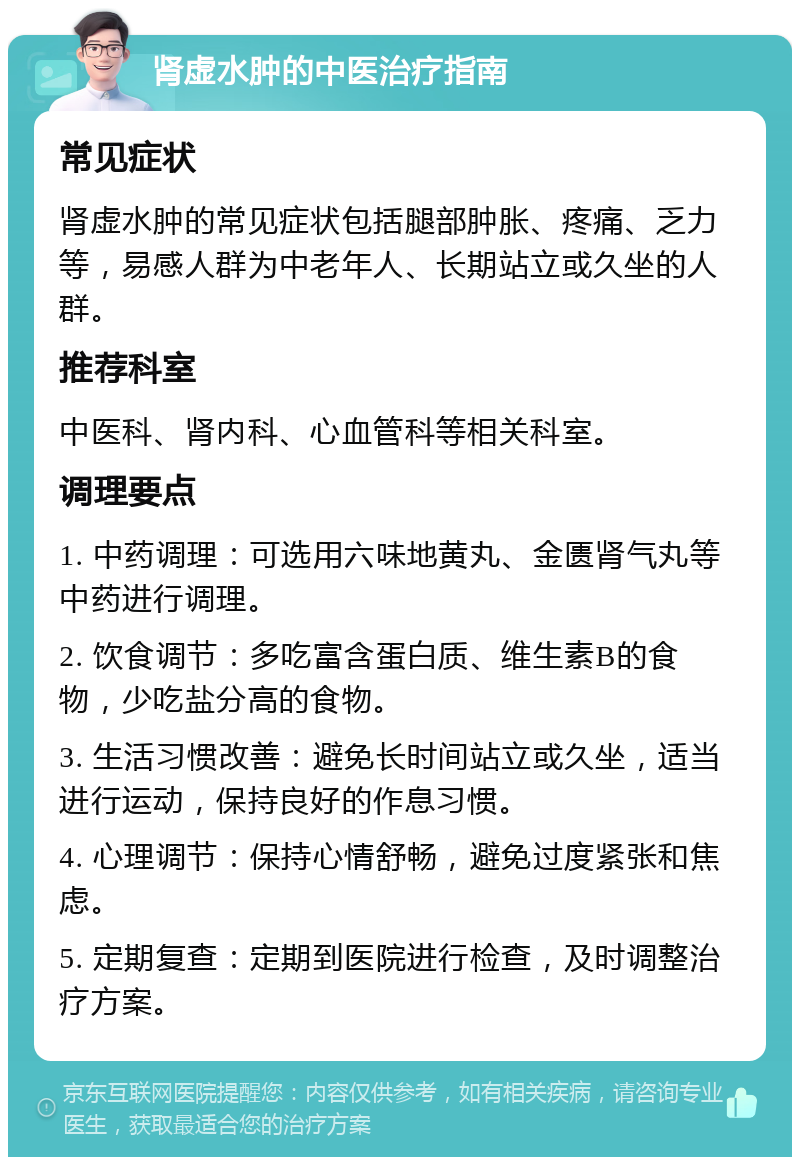 肾虚水肿的中医治疗指南 常见症状 肾虚水肿的常见症状包括腿部肿胀、疼痛、乏力等，易感人群为中老年人、长期站立或久坐的人群。 推荐科室 中医科、肾内科、心血管科等相关科室。 调理要点 1. 中药调理：可选用六味地黄丸、金匮肾气丸等中药进行调理。 2. 饮食调节：多吃富含蛋白质、维生素B的食物，少吃盐分高的食物。 3. 生活习惯改善：避免长时间站立或久坐，适当进行运动，保持良好的作息习惯。 4. 心理调节：保持心情舒畅，避免过度紧张和焦虑。 5. 定期复查：定期到医院进行检查，及时调整治疗方案。