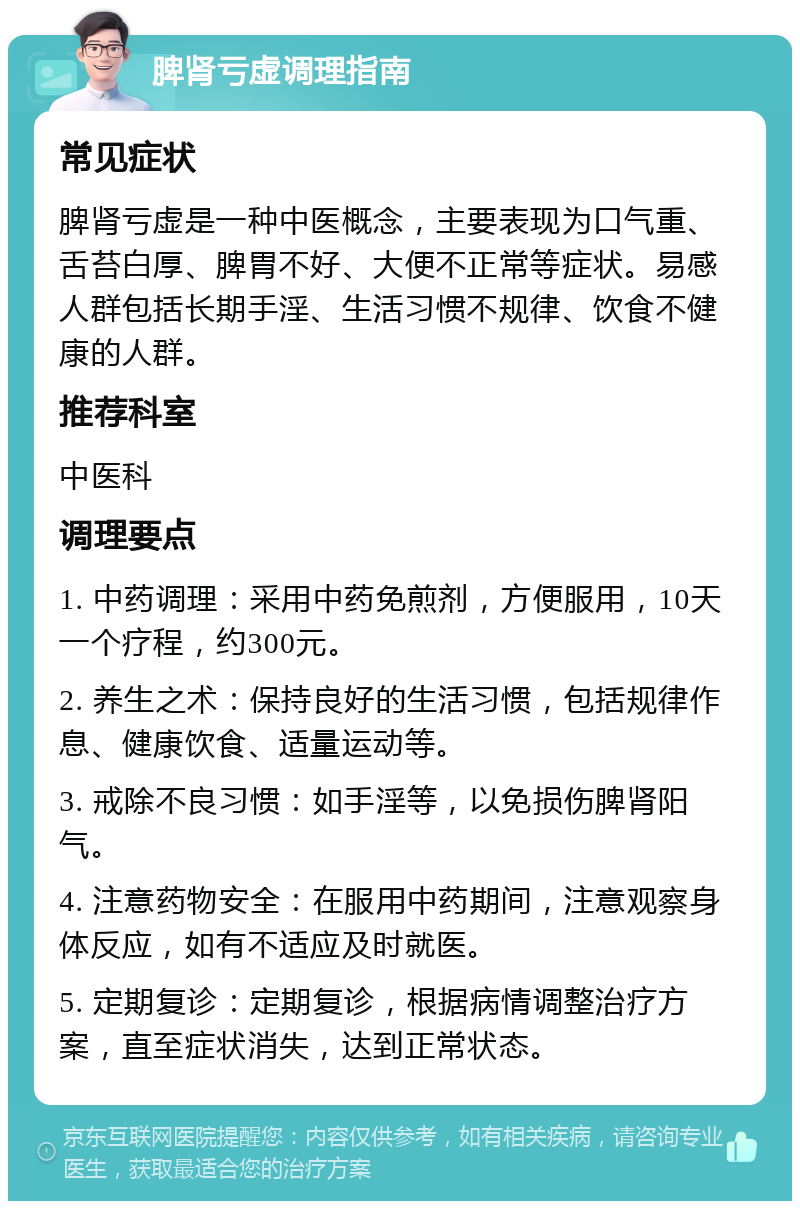 脾肾亏虚调理指南 常见症状 脾肾亏虚是一种中医概念，主要表现为口气重、舌苔白厚、脾胃不好、大便不正常等症状。易感人群包括长期手淫、生活习惯不规律、饮食不健康的人群。 推荐科室 中医科 调理要点 1. 中药调理：采用中药免煎剂，方便服用，10天一个疗程，约300元。 2. 养生之术：保持良好的生活习惯，包括规律作息、健康饮食、适量运动等。 3. 戒除不良习惯：如手淫等，以免损伤脾肾阳气。 4. 注意药物安全：在服用中药期间，注意观察身体反应，如有不适应及时就医。 5. 定期复诊：定期复诊，根据病情调整治疗方案，直至症状消失，达到正常状态。