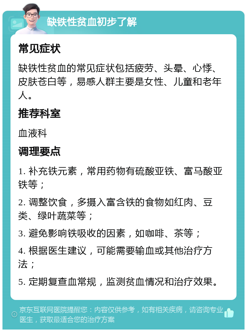 缺铁性贫血初步了解 常见症状 缺铁性贫血的常见症状包括疲劳、头晕、心悸、皮肤苍白等，易感人群主要是女性、儿童和老年人。 推荐科室 血液科 调理要点 1. 补充铁元素，常用药物有硫酸亚铁、富马酸亚铁等； 2. 调整饮食，多摄入富含铁的食物如红肉、豆类、绿叶蔬菜等； 3. 避免影响铁吸收的因素，如咖啡、茶等； 4. 根据医生建议，可能需要输血或其他治疗方法； 5. 定期复查血常规，监测贫血情况和治疗效果。