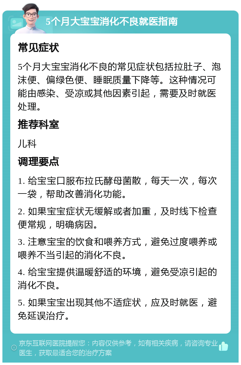 5个月大宝宝消化不良就医指南 常见症状 5个月大宝宝消化不良的常见症状包括拉肚子、泡沫便、偏绿色便、睡眠质量下降等。这种情况可能由感染、受凉或其他因素引起，需要及时就医处理。 推荐科室 儿科 调理要点 1. 给宝宝口服布拉氏酵母菌散，每天一次，每次一袋，帮助改善消化功能。 2. 如果宝宝症状无缓解或者加重，及时线下检查便常规，明确病因。 3. 注意宝宝的饮食和喂养方式，避免过度喂养或喂养不当引起的消化不良。 4. 给宝宝提供温暖舒适的环境，避免受凉引起的消化不良。 5. 如果宝宝出现其他不适症状，应及时就医，避免延误治疗。