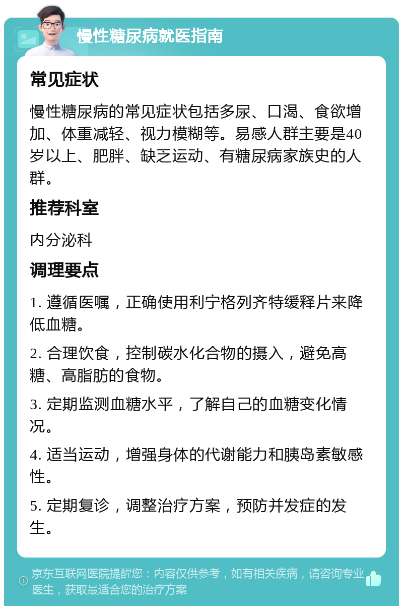 慢性糖尿病就医指南 常见症状 慢性糖尿病的常见症状包括多尿、口渴、食欲增加、体重减轻、视力模糊等。易感人群主要是40岁以上、肥胖、缺乏运动、有糖尿病家族史的人群。 推荐科室 内分泌科 调理要点 1. 遵循医嘱，正确使用利宁格列齐特缓释片来降低血糖。 2. 合理饮食，控制碳水化合物的摄入，避免高糖、高脂肪的食物。 3. 定期监测血糖水平，了解自己的血糖变化情况。 4. 适当运动，增强身体的代谢能力和胰岛素敏感性。 5. 定期复诊，调整治疗方案，预防并发症的发生。