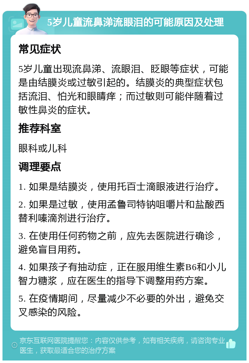 5岁儿童流鼻涕流眼泪的可能原因及处理 常见症状 5岁儿童出现流鼻涕、流眼泪、眨眼等症状，可能是由结膜炎或过敏引起的。结膜炎的典型症状包括流泪、怕光和眼睛痒；而过敏则可能伴随着过敏性鼻炎的症状。 推荐科室 眼科或儿科 调理要点 1. 如果是结膜炎，使用托百士滴眼液进行治疗。 2. 如果是过敏，使用孟鲁司特钠咀嚼片和盐酸西替利嗪滴剂进行治疗。 3. 在使用任何药物之前，应先去医院进行确诊，避免盲目用药。 4. 如果孩子有抽动症，正在服用维生素B6和小儿智力糖浆，应在医生的指导下调整用药方案。 5. 在疫情期间，尽量减少不必要的外出，避免交叉感染的风险。