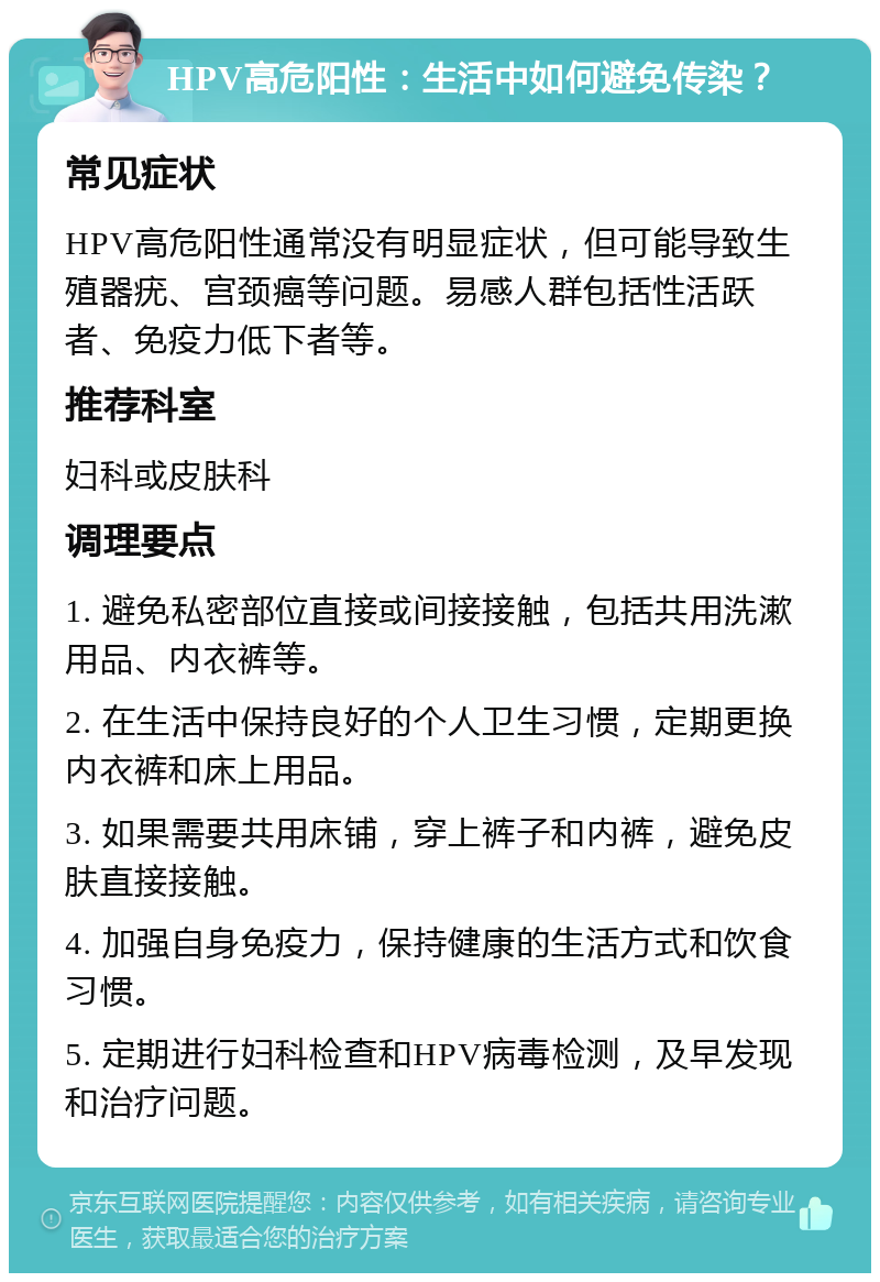 HPV高危阳性：生活中如何避免传染？ 常见症状 HPV高危阳性通常没有明显症状，但可能导致生殖器疣、宫颈癌等问题。易感人群包括性活跃者、免疫力低下者等。 推荐科室 妇科或皮肤科 调理要点 1. 避免私密部位直接或间接接触，包括共用洗漱用品、内衣裤等。 2. 在生活中保持良好的个人卫生习惯，定期更换内衣裤和床上用品。 3. 如果需要共用床铺，穿上裤子和内裤，避免皮肤直接接触。 4. 加强自身免疫力，保持健康的生活方式和饮食习惯。 5. 定期进行妇科检查和HPV病毒检测，及早发现和治疗问题。