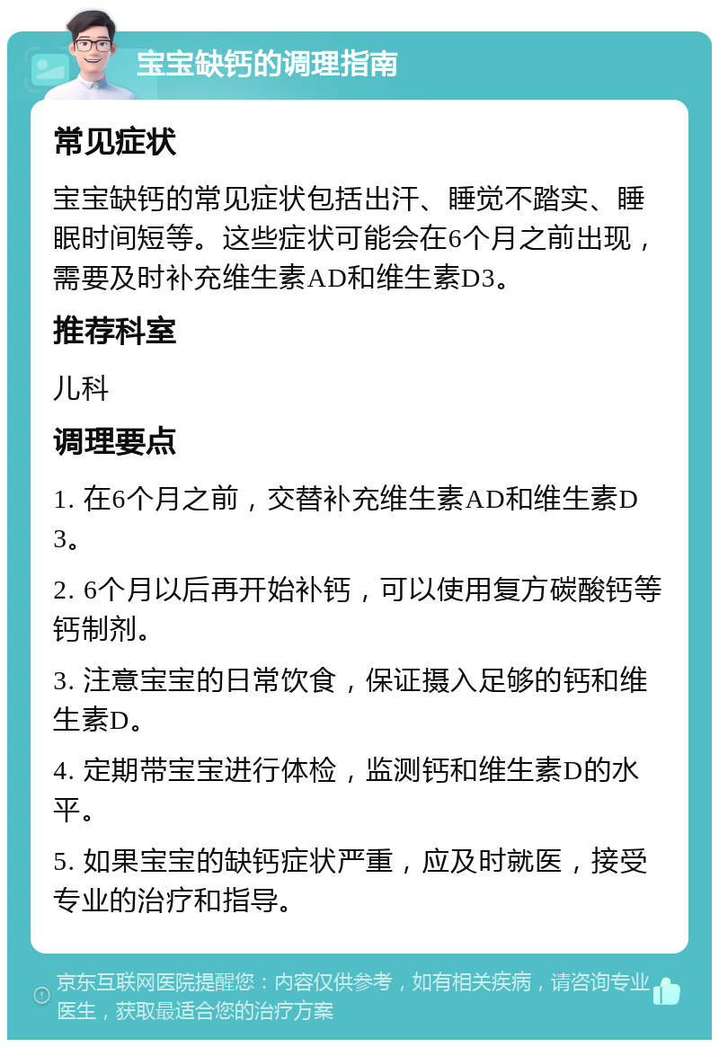 宝宝缺钙的调理指南 常见症状 宝宝缺钙的常见症状包括出汗、睡觉不踏实、睡眠时间短等。这些症状可能会在6个月之前出现，需要及时补充维生素AD和维生素D3。 推荐科室 儿科 调理要点 1. 在6个月之前，交替补充维生素AD和维生素D3。 2. 6个月以后再开始补钙，可以使用复方碳酸钙等钙制剂。 3. 注意宝宝的日常饮食，保证摄入足够的钙和维生素D。 4. 定期带宝宝进行体检，监测钙和维生素D的水平。 5. 如果宝宝的缺钙症状严重，应及时就医，接受专业的治疗和指导。