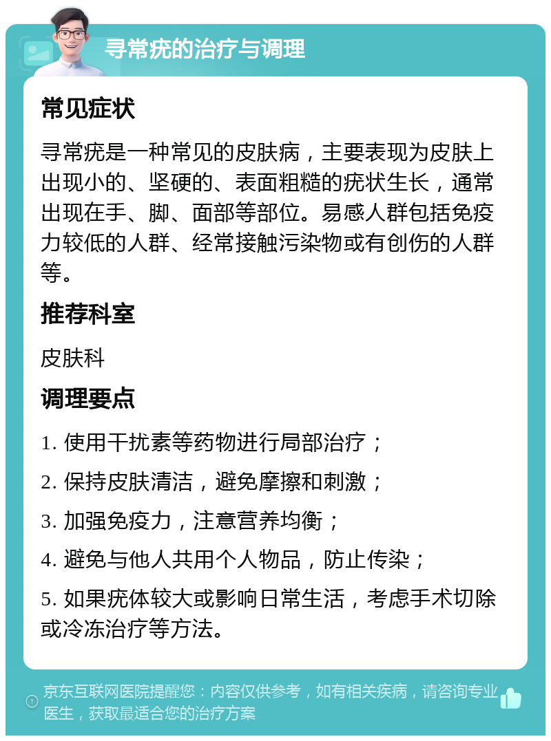 寻常疣的治疗与调理 常见症状 寻常疣是一种常见的皮肤病，主要表现为皮肤上出现小的、坚硬的、表面粗糙的疣状生长，通常出现在手、脚、面部等部位。易感人群包括免疫力较低的人群、经常接触污染物或有创伤的人群等。 推荐科室 皮肤科 调理要点 1. 使用干扰素等药物进行局部治疗； 2. 保持皮肤清洁，避免摩擦和刺激； 3. 加强免疫力，注意营养均衡； 4. 避免与他人共用个人物品，防止传染； 5. 如果疣体较大或影响日常生活，考虑手术切除或冷冻治疗等方法。